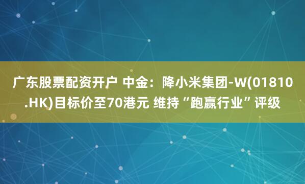 广东股票配资开户 中金：降小米集团-W(01810.HK)目标价至70港元 维持“跑赢行业”评级