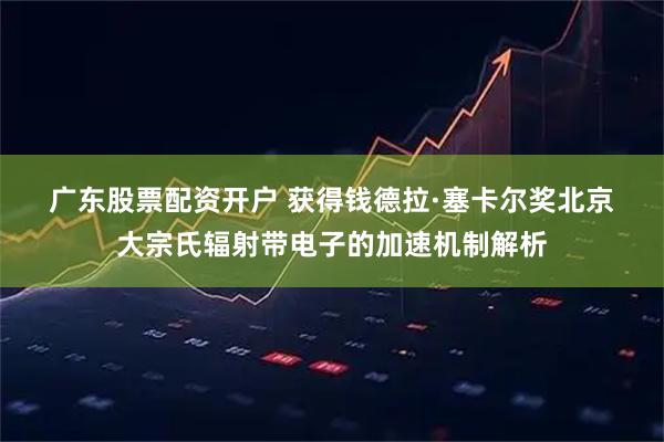 广东股票配资开户 获得钱德拉&#183;塞卡尔奖北京大宗氏辐射带电子的加速机制解析