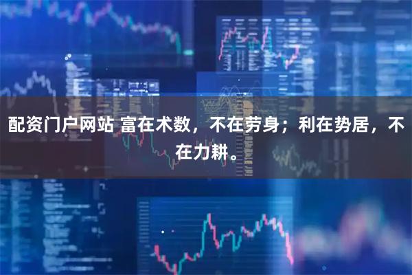 配资门户网站 富在术数，不在劳身；利在势居，不在力耕。