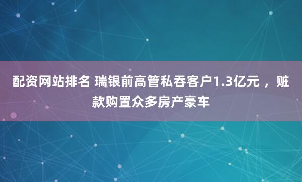 配资网站排名 瑞银前高管私吞客户1.3亿元 ，赃款购置众多房产豪车
