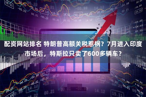 配资网站排名 特朗普高额关税惹祸？7月进入印度市场后，特斯拉只卖了600多辆车？