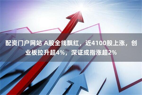 配资门户网站 A股全线飘红，近4100股上涨，创业板拉升超4%，深证成指涨超2%
