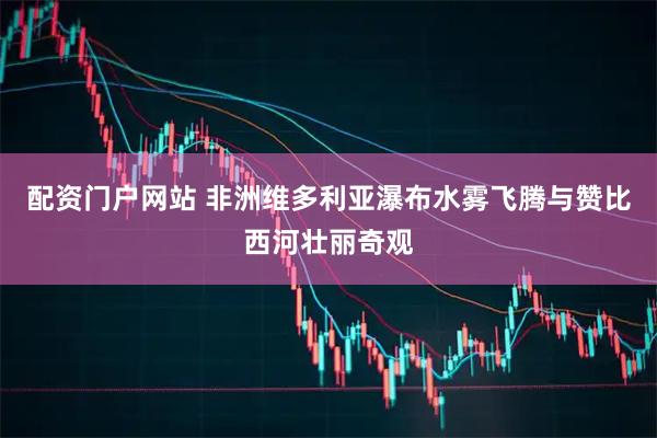 配资门户网站 非洲维多利亚瀑布水雾飞腾与赞比西河壮丽奇观