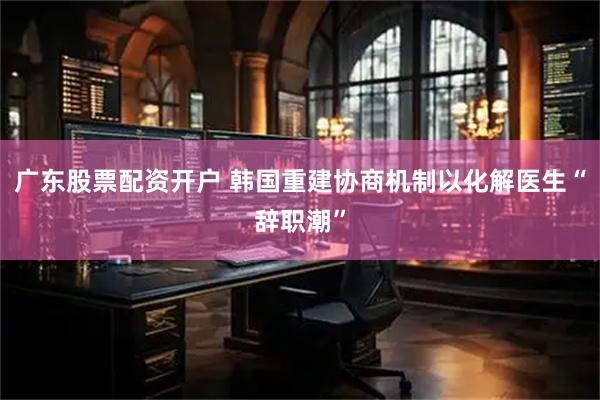 广东股票配资开户 韩国重建协商机制以化解医生“辞职潮”