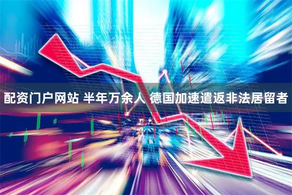 配资门户网站 半年万余人 德国加速遣返非法居留者