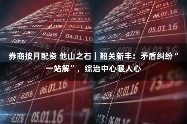 券商按月配资 他山之石｜韶关新丰：矛盾纠纷“一站解”，综治中心暖人心