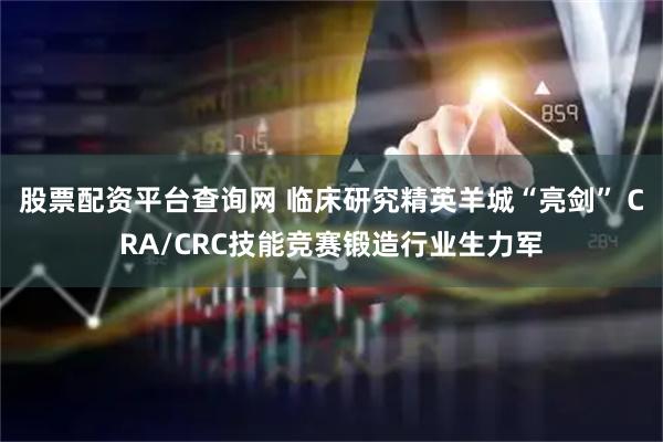 股票配资平台查询网 临床研究精英羊城“亮剑” CRA/CRC技能竞赛锻造行业生力军