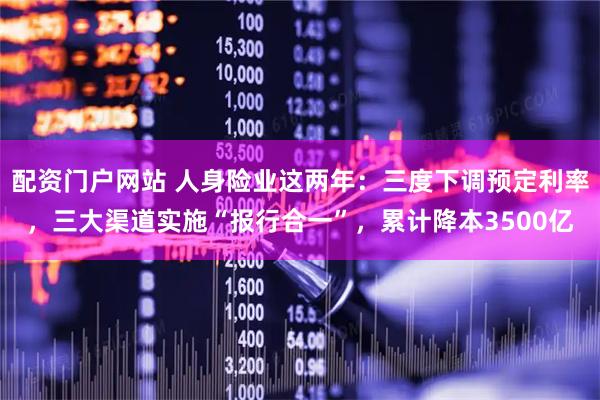配资门户网站 人身险业这两年：三度下调预定利率，三大渠道实施“报行合一”，累计降本3500亿