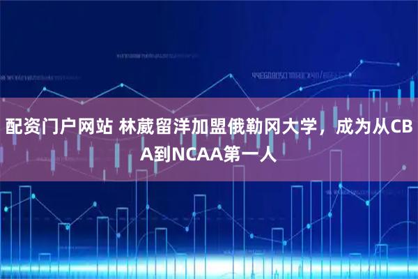 配资门户网站 林葳留洋加盟俄勒冈大学，成为从CBA到NCAA第一人
