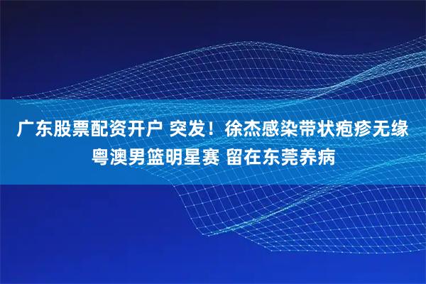 广东股票配资开户 突发！徐杰感染带状疱疹无缘粤澳男篮明星赛 留在东莞养病