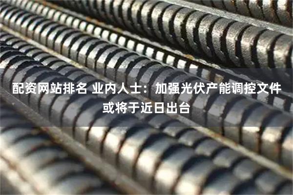 配资网站排名 业内人士：加强光伏产能调控文件或将于近日出台