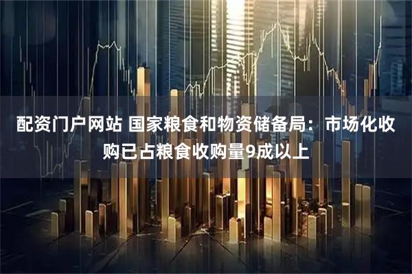 配资门户网站 国家粮食和物资储备局：市场化收购已占粮食收购量9成以上