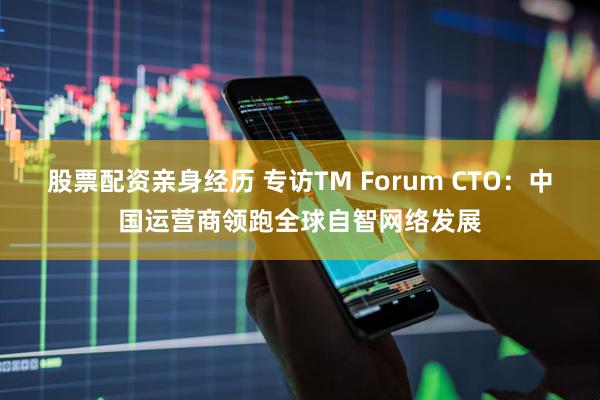 股票配资亲身经历 专访TM Forum CTO：中国运营商领跑全球自智网络发展