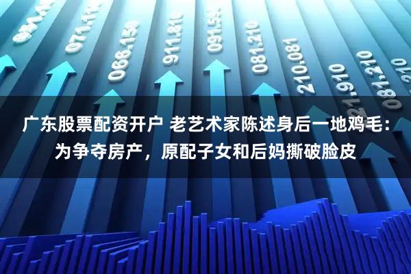 广东股票配资开户 老艺术家陈述身后一地鸡毛：为争夺房产，原配子女和后妈撕破脸皮