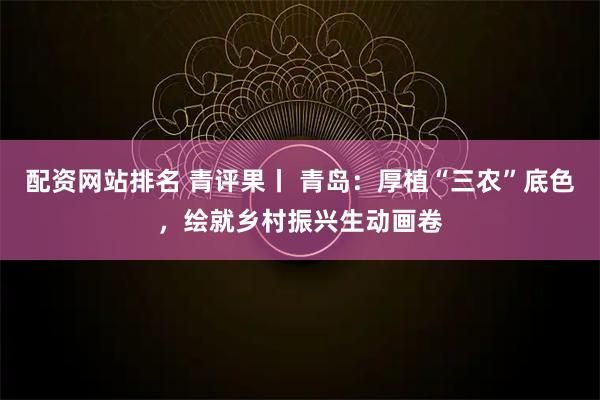 配资网站排名 青评果丨 青岛：厚植“三农”底色，绘就乡村振兴生动画卷