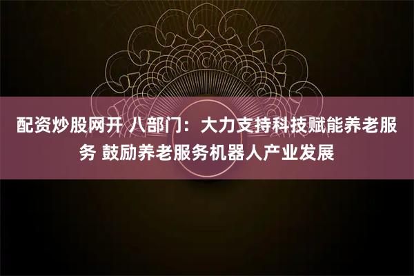 配资炒股网开 八部门：大力支持科技赋能养老服务 鼓励养老服务机器人产业发展