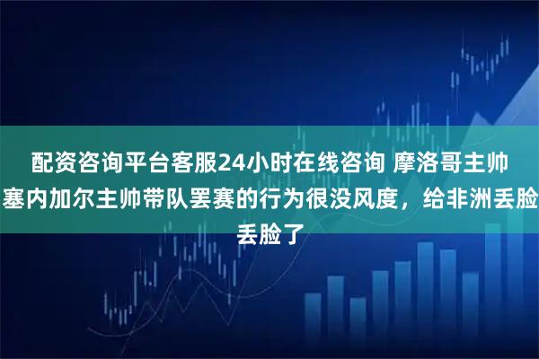 配资咨询平台客服24小时在线咨询 摩洛哥主帅：塞内加尔主帅带队罢赛的行为很没风度，给非洲丢脸了