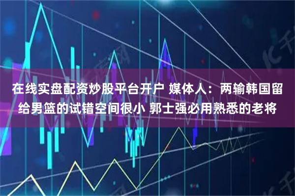 在线实盘配资炒股平台开户 媒体人：两输韩国留给男篮的试错空间很小 郭士强必用熟悉的老将