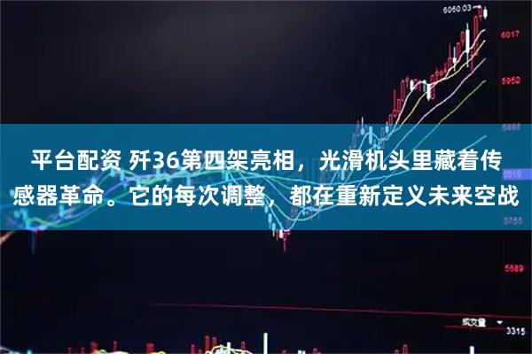 平台配资 歼36第四架亮相，光滑机头里藏着传感器革命。它的每次调整，都在重新定义未来空战