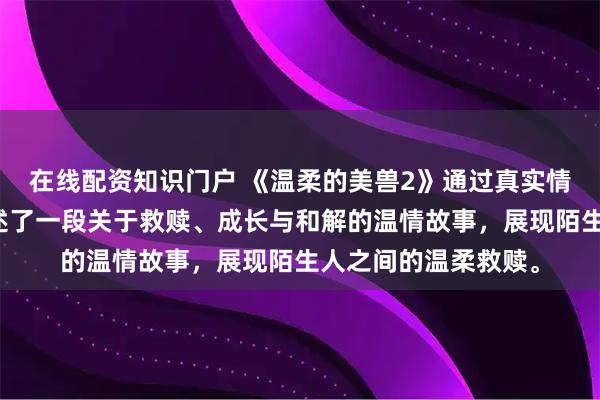 在线配资知识门户 《温柔的美兽2》通过真实情感与细腻刻画，讲述了一段关于救赎、成长与和解的温情故事，展现陌生人之间的温柔救赎。