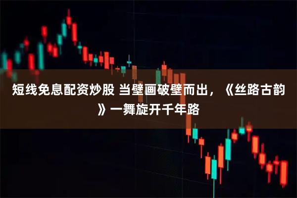 短线免息配资炒股 当壁画破壁而出，《丝路古韵》一舞旋开千年路