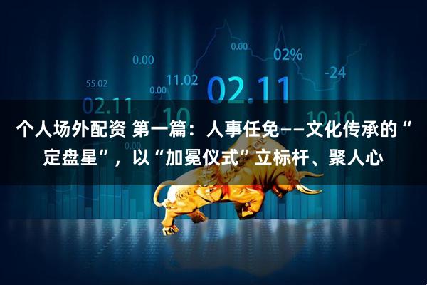 个人场外配资 第一篇：人事任免——文化传承的“定盘星”，以“加冕仪式”立标杆、聚人心