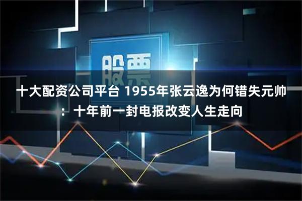 十大配资公司平台 1955年张云逸为何错失元帅：十年前一封电报改变人生走向