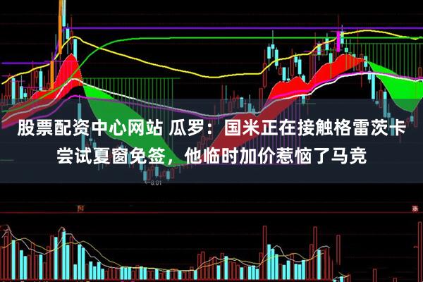 股票配资中心网站 瓜罗：国米正在接触格雷茨卡尝试夏窗免签，他临时加价惹恼了马竞