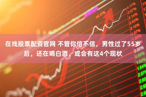 在线股票配资官网 不管你信不信，男性过了55岁后，还在喝白酒，或会有这4个现状