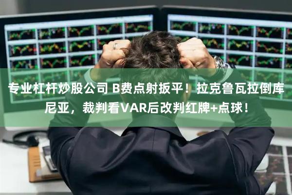 专业杠杆炒股公司 B费点射扳平！拉克鲁瓦拉倒库尼亚，裁判看VAR后改判红牌+点球！