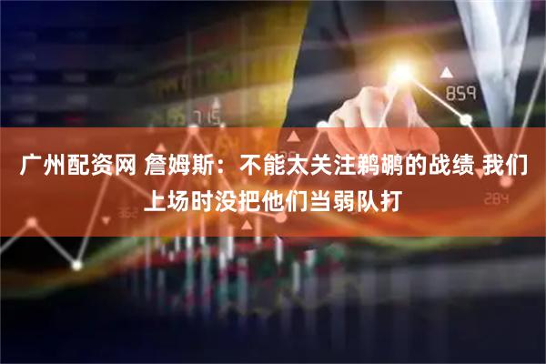 广州配资网 詹姆斯：不能太关注鹈鹕的战绩 我们上场时没把他们当弱队打