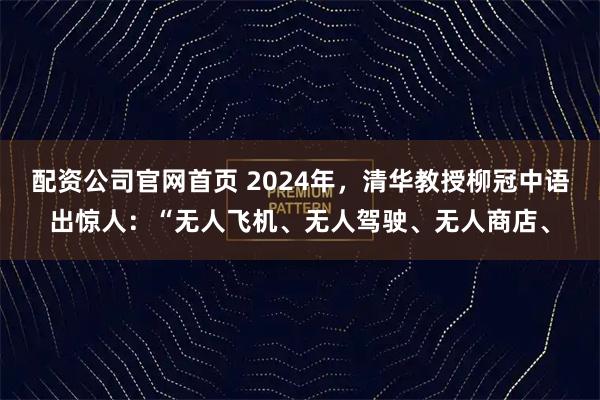 配资公司官网首页 2024年，清华教授柳冠中语出惊人：“无人飞机、无人驾驶、无人商店、
