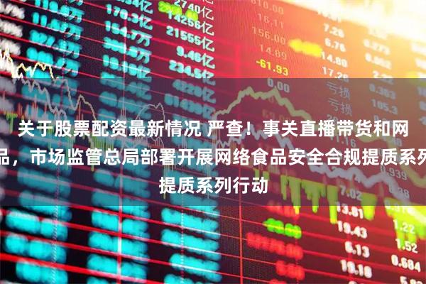 关于股票配资最新情况 严查！事关直播带货和网售食品，市场监管总局部署开展网络食品安全合规提质系列行动