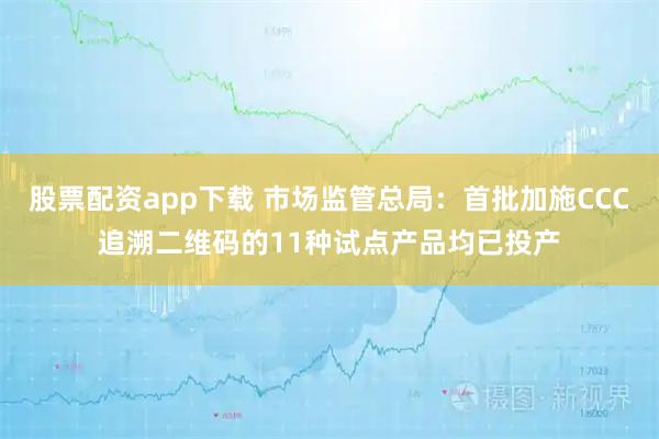 股票配资app下载 市场监管总局：首批加施CCC追溯二维码的11种试点产品均已投产