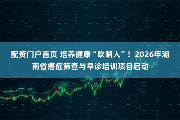 配资门户首页 培养健康“吹哨人”！2026年湖南省癌症筛查与早诊培训项目启动